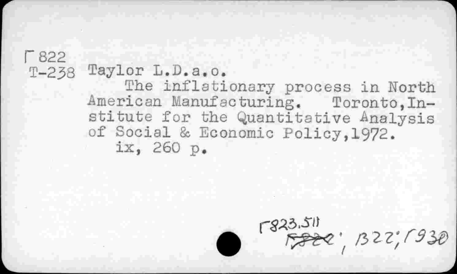 ﻿r 822
T-238
Taylor L.D.a.o.
The inflationary process in North American Manufacturing. Toronto,Institute for the Quantitative Analysis of Social & Economic Policy,1972.
ix, 260 p.
3.^»
/
/322;